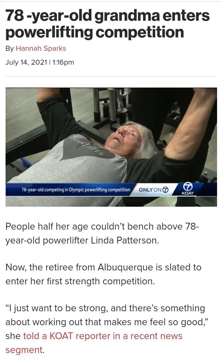 78 year old grandma enters powerlifting competition By Hannah Sparks July 14 20211 116pm People half her age couldnt bench above 78 year old powerlifter Linda Patterson Now the retiree from Albuquerque is slated to enter her first strength competition l just want to be strong and theres something about working out that makes me feel so good she told a KOAT reporter in a recent news segment