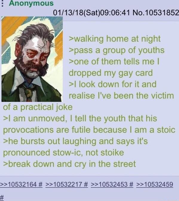 Anonymous 011318Sat090641 No10531852 walking home at night pass a group of youths one of them tells me dropped my gay card look down for it and realise ve been the victim of a practical joke am unmoved tell the youth that his provocations are futile because am a stoic he bursts out laughing and says its pronounced stow ic not stoike break down and cry in the street 10532164 10532217 10532453 10532