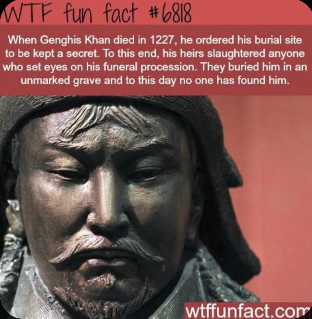 Q0 W J 2414 When Genghis Khan died in 1227 he ordered his burial site to be kept a secret To this end his heirs slaughtered anyone who set eyes on his funeral procession They buried him in an unmarked grave and to this day no one has found him