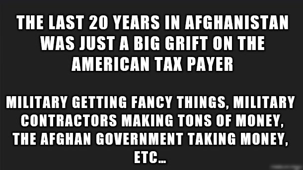 THE LAST 20 YEARS IN AFGHANISTAN WAS JUST A BIG GRIFT ON THE AMERICAN TAK PAYER MILITRRY GETTING FANCY THINGS MILITARY CONTRACTORS MAKING TONS OF MONEY THE AFGHAN GOVERNMENT TAKING MONEY ETC