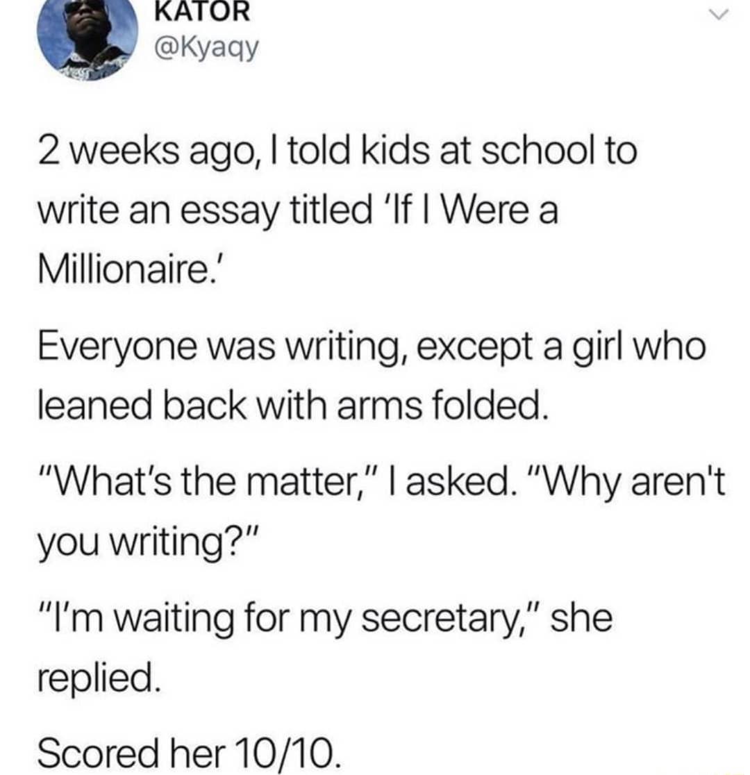 KATOR 2 weeks ago told kids at school to write an essay titled If Were a Millionaire Everyone was writing except a girl who leaned back with arms folded Whats the matter asked Why arent you writing Im waiting for my secretary she replied Scored her 1010