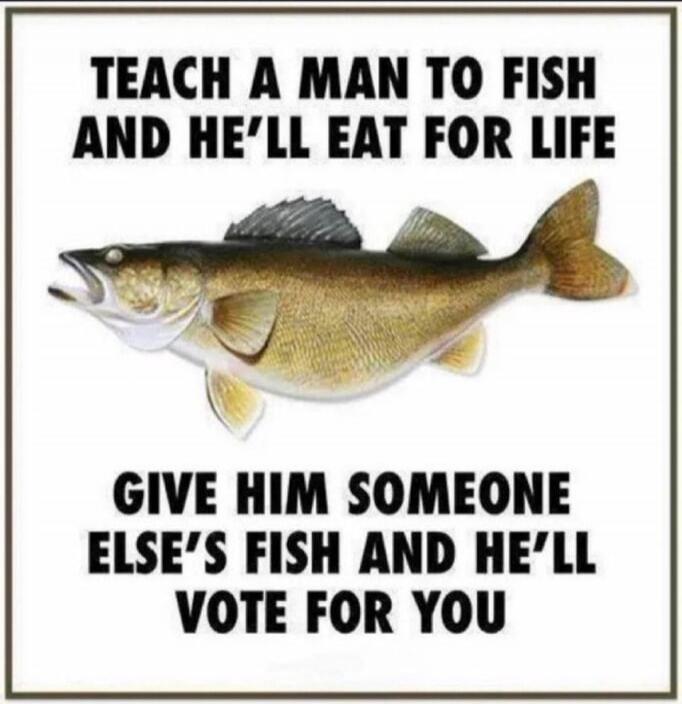 TEACH A MAN TO FISH AND HE'LL EAT FOR LIFE GIVE HIM SOMEONE ELSE'S FISH AND HE'LL VOTE FOR YOU