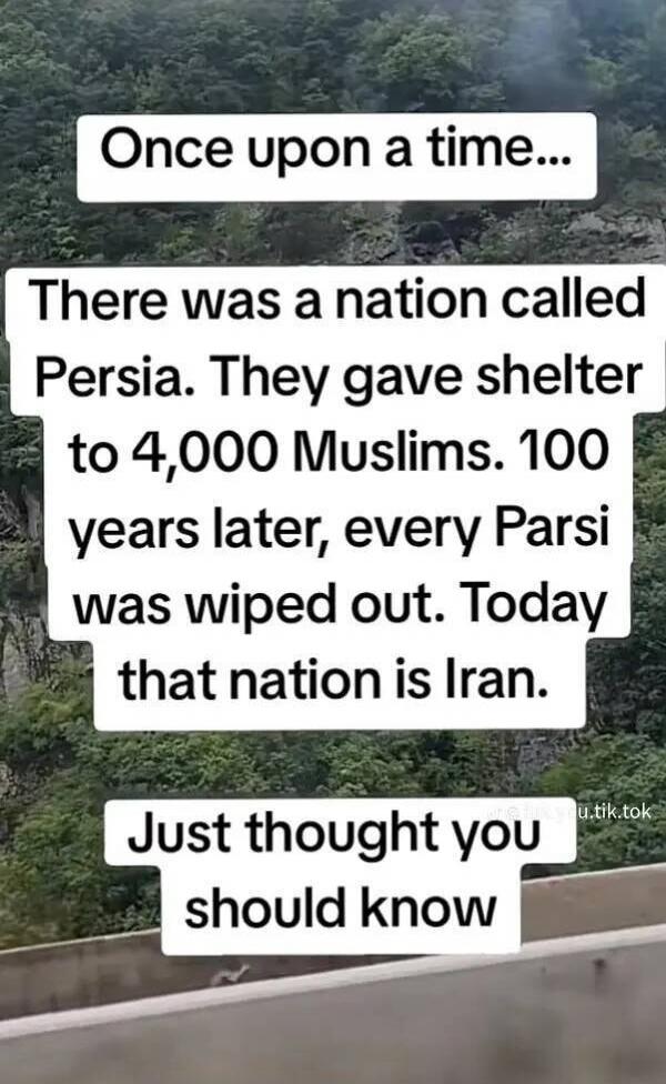 Once upon a time... There was a nation called Persia. They gave shelter to 4,000 Muslims. 100 years later, every Parsi was wiped out. Today that nation is Iran. Just thought you should know