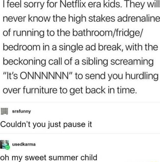 I feel sorry for Nettlix era kids Ihey will never know the high stakes adrenaline of running to the bathroomfridge bedroom in a single ad break with the beckoning call of a sibling screaming Its ONNNNNN to send you hurdling over furniture to get back in time E srsfunny Couldnt you just pause it u usedkarma oh my sweet summer child