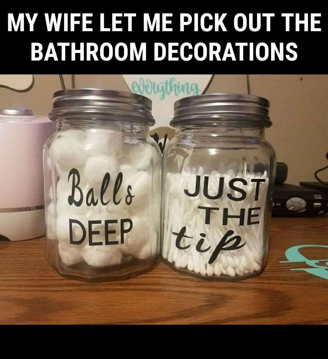 MY WIFE LET ME PICK OUT THE BATHROOM DECORATIONS
Balls Deep
Just The Tip