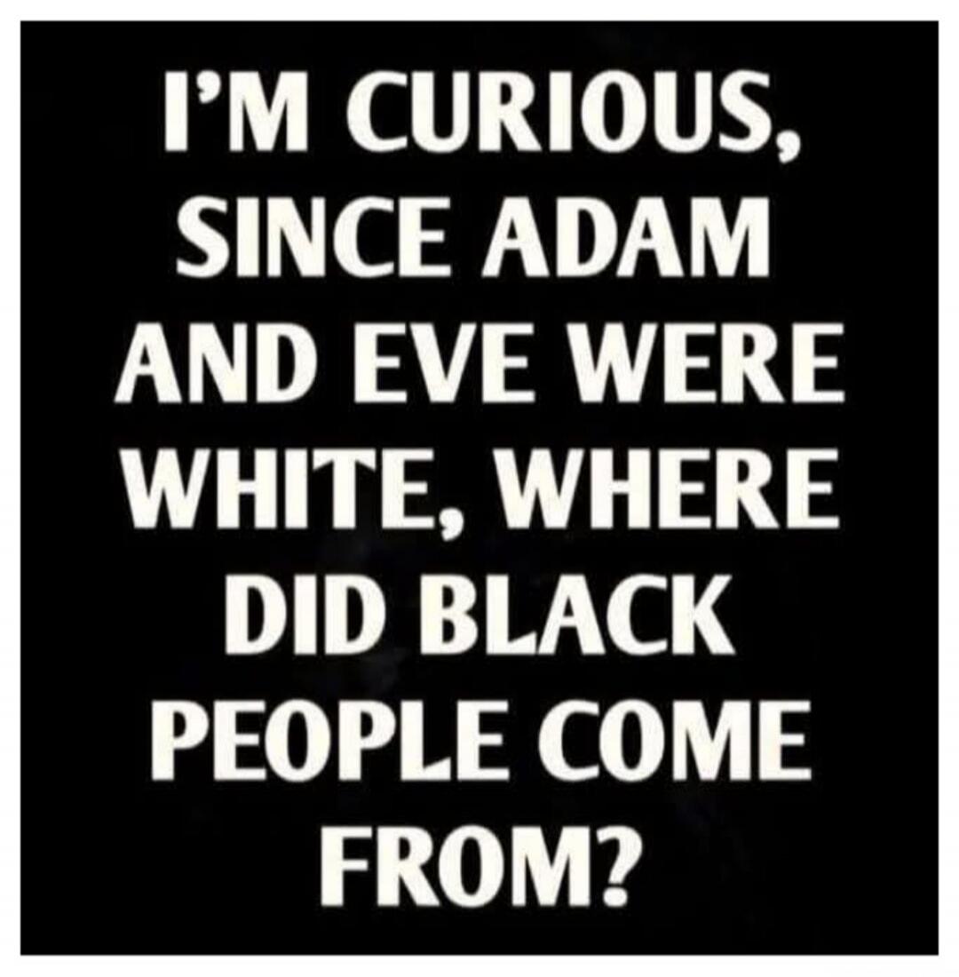 I'M CURIOUS, SINCE ADAM AND EVE WERE WHITE, WHERE DID BLACK PEOPLE COME FROM?