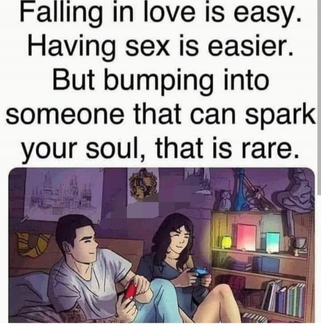 Falling in love is easy. Having sex is easier. But bumping into someone that can spark your soul, that is rare.