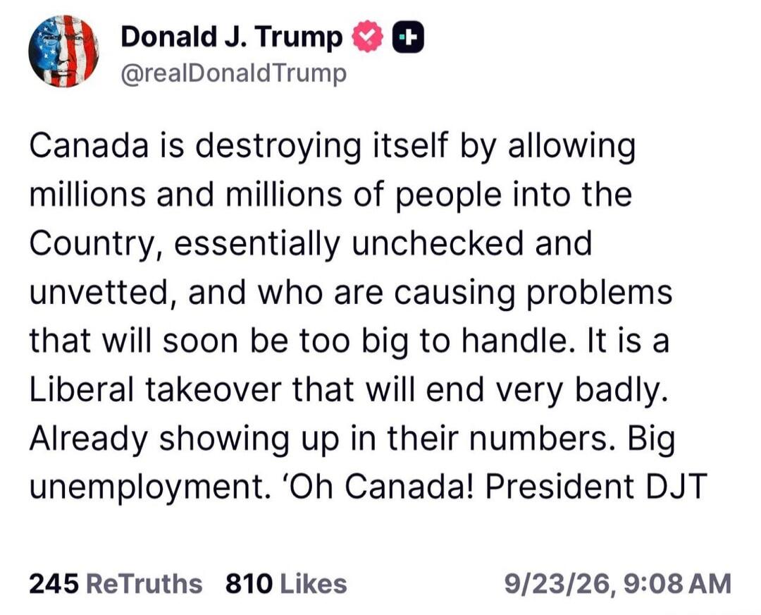 Donald J. Trump @realDonaldTrump Canada is destroying itself by allowing millions and millions of people into the Country, essentially unchecked and unvetted, and who are causing problems that will soon be too big to handle. It is a Liberal takeover that will end very badly. Already showing up in their numbers. Big unemployment. 'Oh Canada! Preside