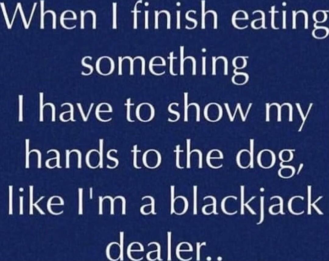 When finish eating something have to show my hands to the dog like Im a blackjack dealer