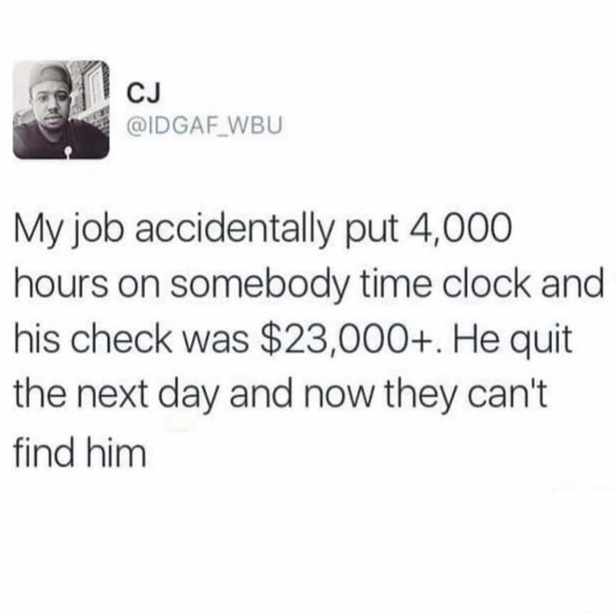 v cJ IDGAF_WBU My job accidentally put 4000 hours on somebody time clock and his check was 23000 He quit the next day and now they cant find him