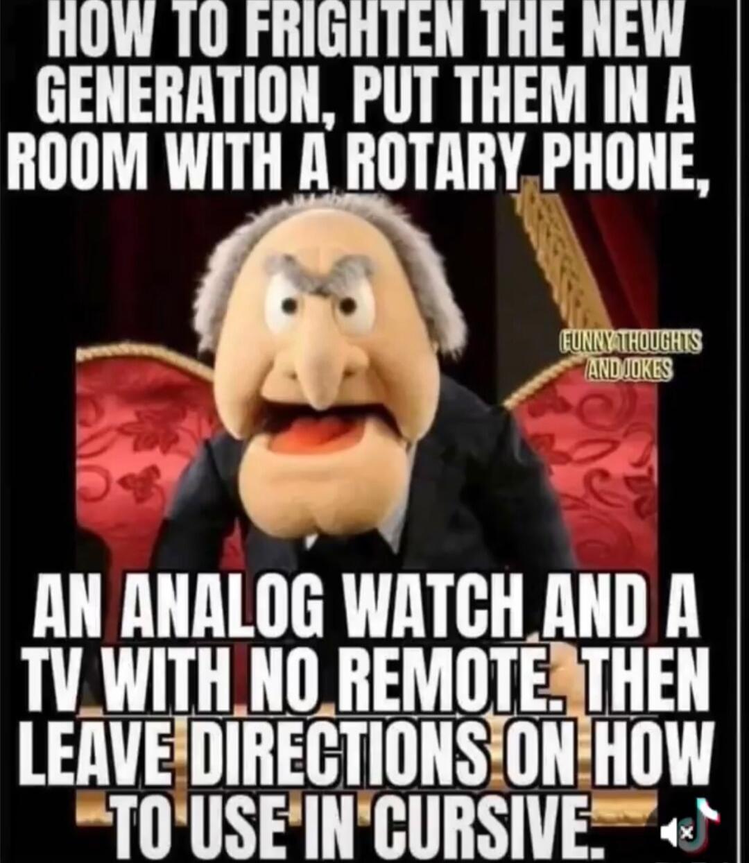 HOW TO FRIGHTEN THE NEW GENERATION, PUT THEM IN A ROOM WITH A ROTARY PHONE, AN ANALOG WATCH AND A TV WITH NO REMOTE. THEN LEAVE DIRECTIONS ON HOW TO USE IN CURSIVE.