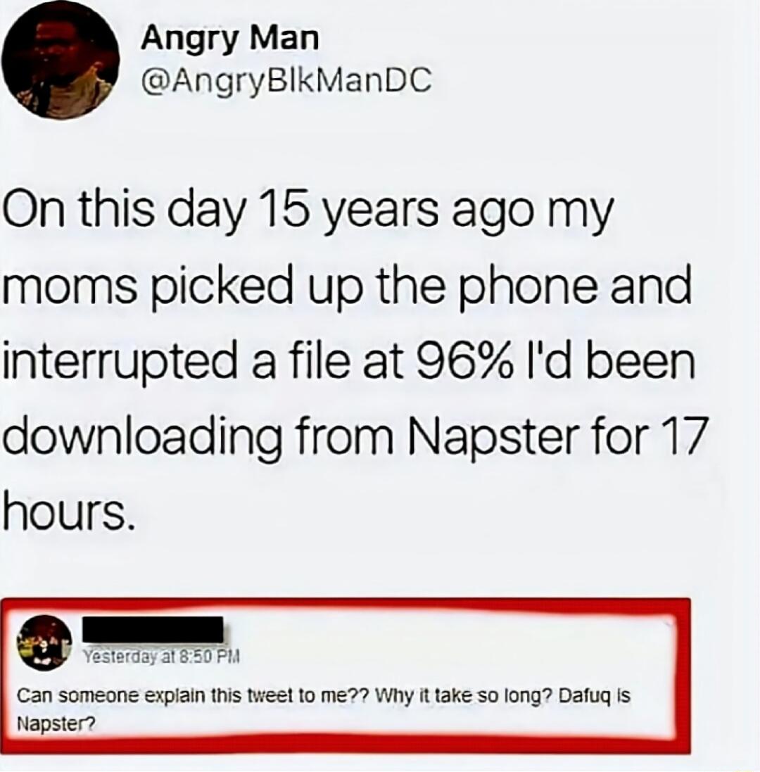On this day 15 years ago my moms picked up the phone and interrupted a file at 96% I'd been downloading from Napster for 17 hours.

Yesterday, at 8:50 PM: Can someone explain this tweet to me?? Why it take so long? Dafug is Napster?