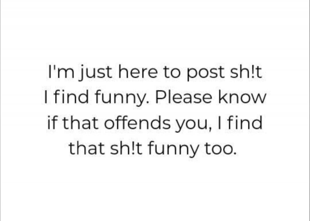 I'm just here to post sh!t I find funny. Please know if that offends you, I find that sh!t funny too.
