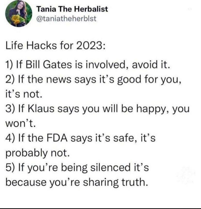 Tania The Herbalist taniatheherblst Life Hacks for 2023 1 If Bill Gates is involved avoid it 2 If the news says its good for you its not 3 If Klaus says you will be happy you wont 4 If the FDA says its safe its probably not 5 If youre being silenced its because youre sharing truth