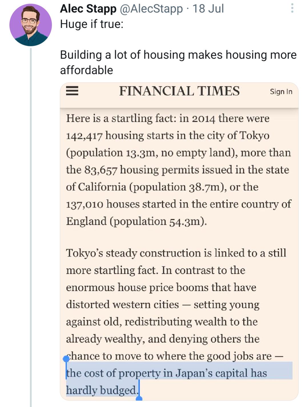 Alec Stapp AlecStapp 18 Jul Huge if true Building a lot of housing makes housing more affordable FINANCIAL TIMES Signin Here is a startling fact in 2014 there were 142417 housing starts in the city of Tokyo population 133m no empty land more than the 83657 housing permits issued in the state of California population 387m or the 137010 houses started in the entire country of England population 543m
