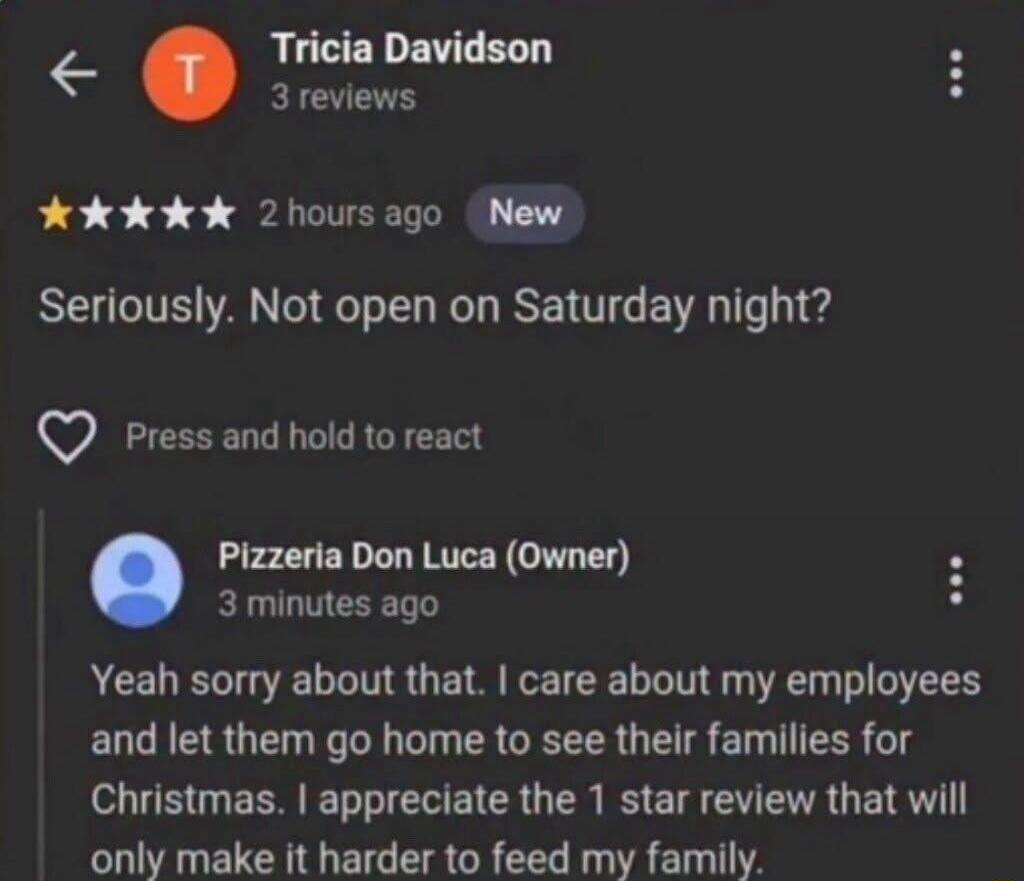 Tricia Davidson 3 reviews 2 hours ago New. Seriously. Not open on Saturday night? Press and hold to react. Pizzeria Don Luca (Owner) 3 minutes ago. Yeah sorry about that. I care about my employees and let them go home to see their families for Christmas. I appreciate the 1 star review that will only make it harder to feed my family.