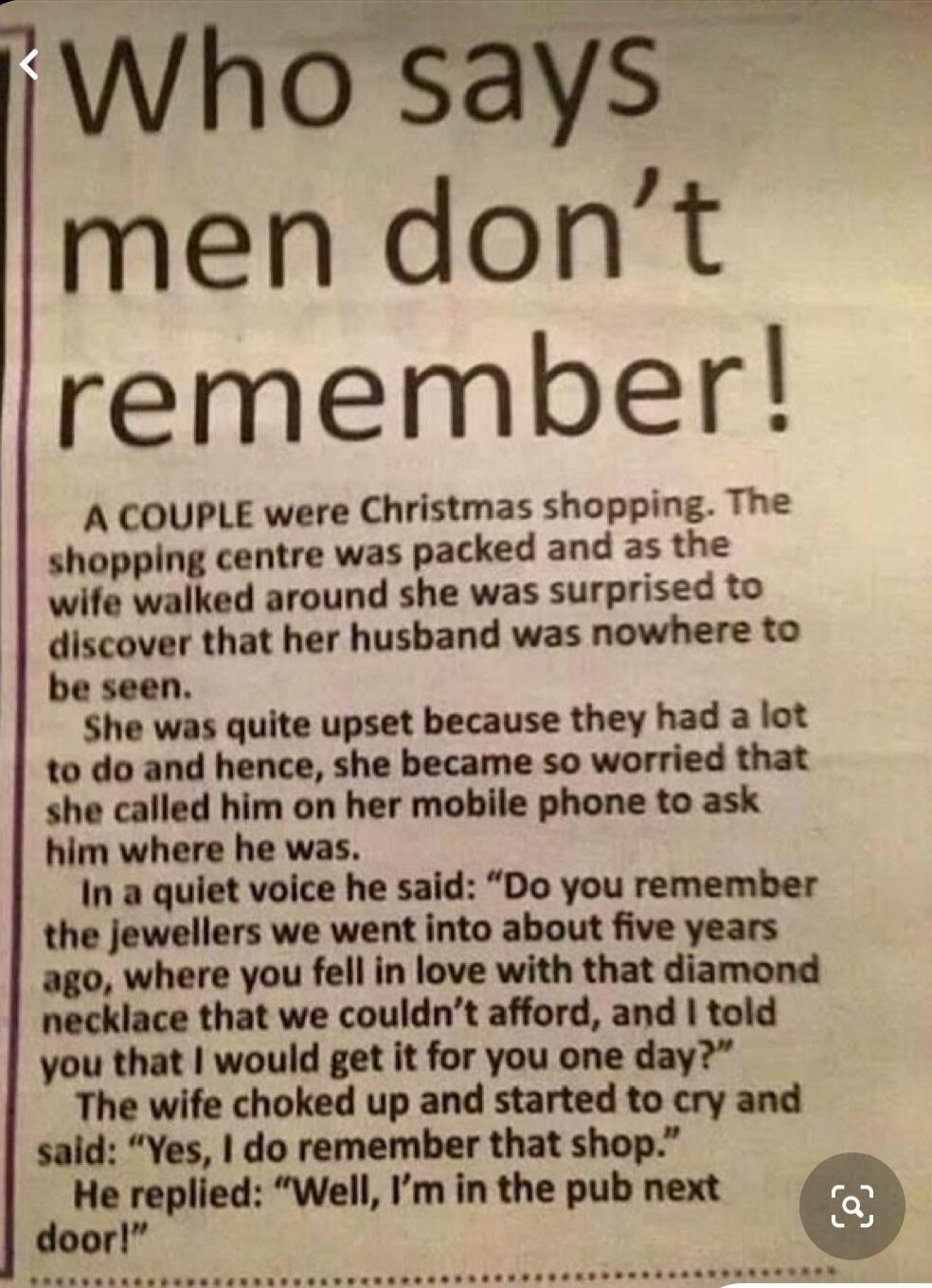 Who says men don't remember!
A couple were Christmas shopping. The shopping centre was packed and as the wife walked around she was surprised to discover that her husband was nowhere to be seen.
She was quite upset because they had a lot to do and hence, she became so worried that she called him on her mobile phone to ask him where he was.
In a qui