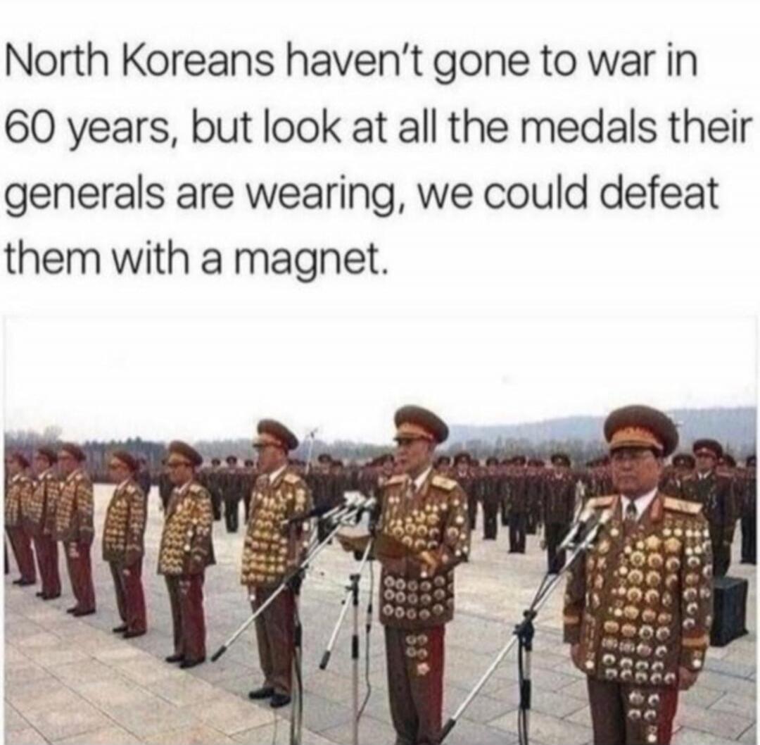 North Koreans haven't gone to war in 60 years, but look at all the medals their generals are wearing, we could defeat them with a magnet.