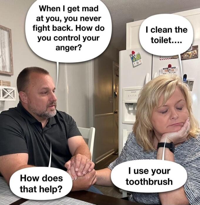 When I get mad at you, you never fight back. How do you control your anger? I clean the toilet.... How does that help? I use your toothbrush