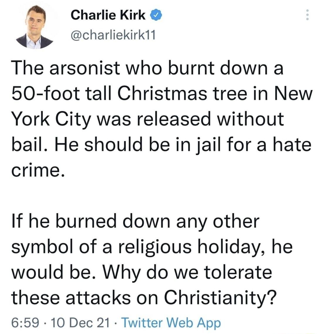 Charlie Kirk charliekirk11 The arsonist who burnt down a 50 foot tall Christmas tree in New York City was released without bail He should be in jail for a hate crime If he burned down any other symbol of a religious holiday he would be Why do we tolerate these attacks on Christianity 659 10 Dec 21 Twitter Web App