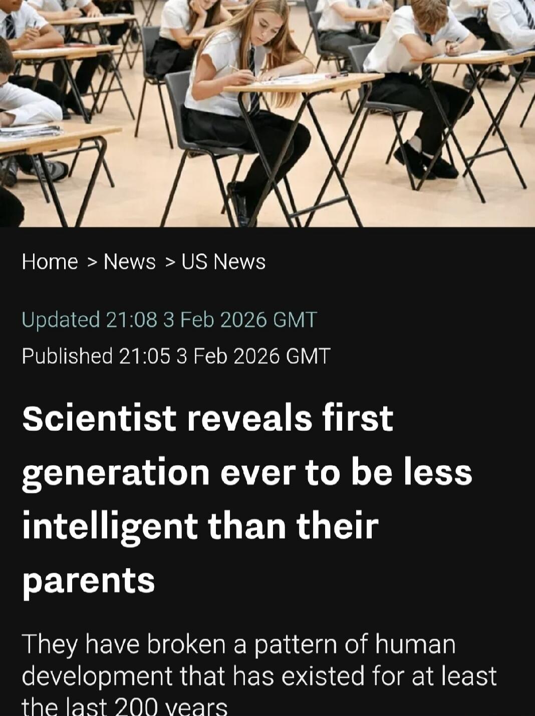Home > News > US News

Updated 21:08 3 Feb 2026 GMT
Published 21:05 3 Feb 2026 GMT

Scientist reveals first generation ever to be less intelligent than their parents

They have broken a pattern of human development that has existed for at least the last 200 years