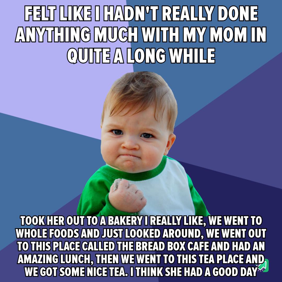 EELTIIKEHADNTREALLY DONE ANYTHINGIMUCHIWITHIMY MOMIIN UIIEA LTI TOOKHER OUTTO A BAKERY I REALLY LIKE WE WENT TO WHOLE FOODS AND JUST LOOKED AROUND WE WENT OUT TO THIS PLACE CALLED THE BREAD BOX CAFE AND HAD AN AMAZING LUNCH THEN WE WENT TO THIS TEA PLACE AND WE GOT SOME NICE TEA THINK SHE HAD A GOOD DAY