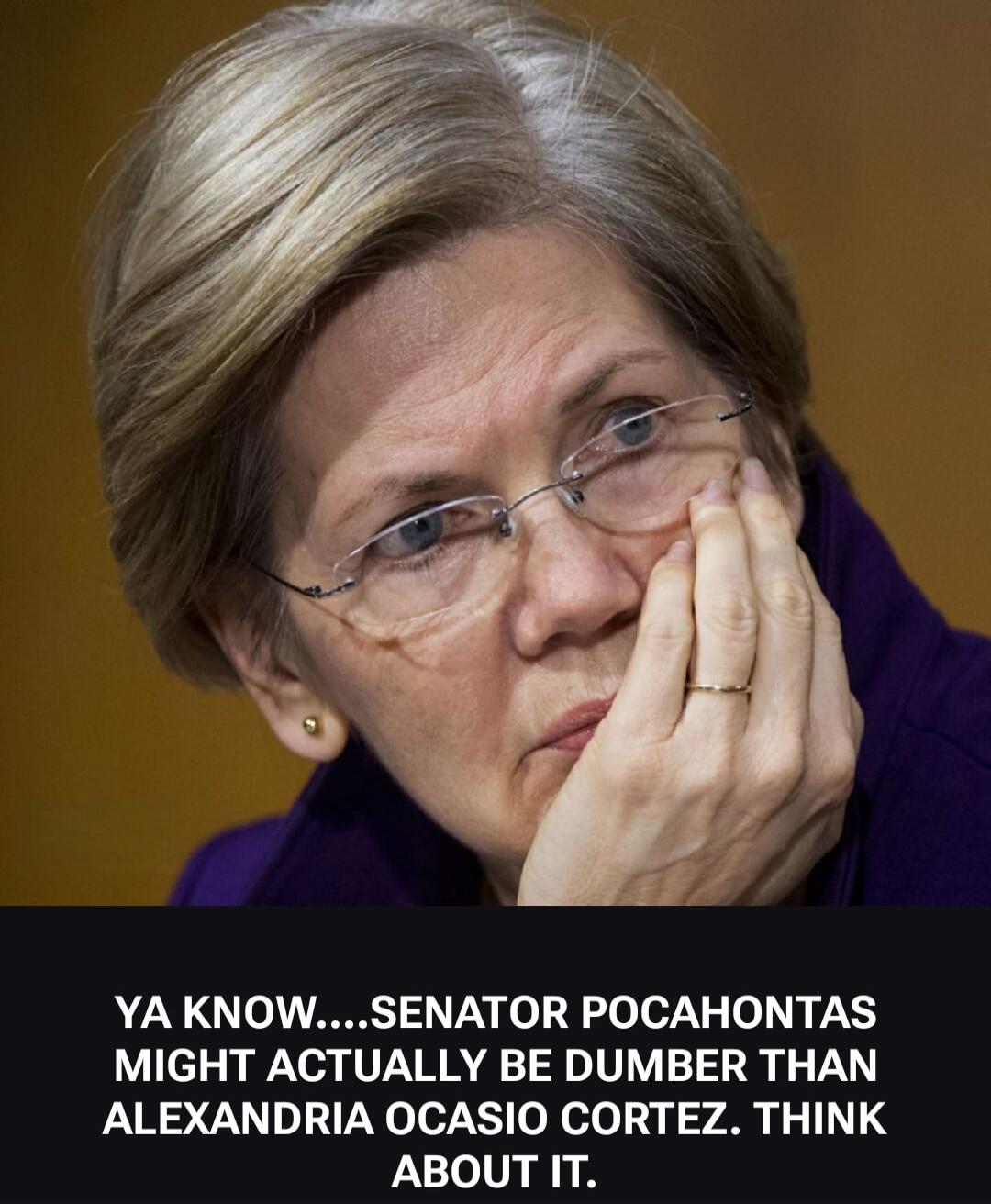 YA KNOW....SENATOR POCAHONTAS MIGHT ACTUALLY BE DUMBER THAN ALEXANDRIA OCASIO CORTEZ. THINK ABOUT IT.