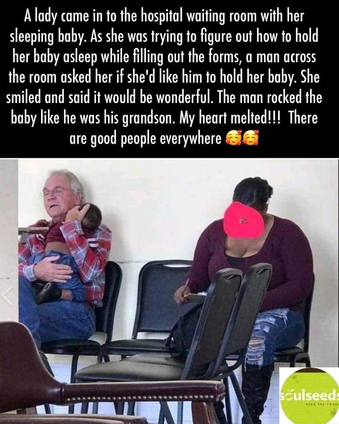 A lady came in to the hospital waiting room with her sleeping baby As she was trying to figure out how to hold her baby asleep while filling out the forms a man across the room asked her if shed like him to hold her baby She smiled and said it would be wonderful The man rocked the baby like he was his grandson My heart melted There are good people everywhere