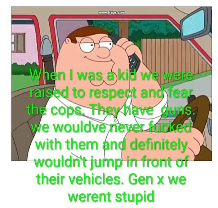 When I was a kid we were raised to respect and fear the cops. They have guns. we wouldve never fucked with them and definitely wouldn't jump in front of their vehicles. Gen x we werent stupid