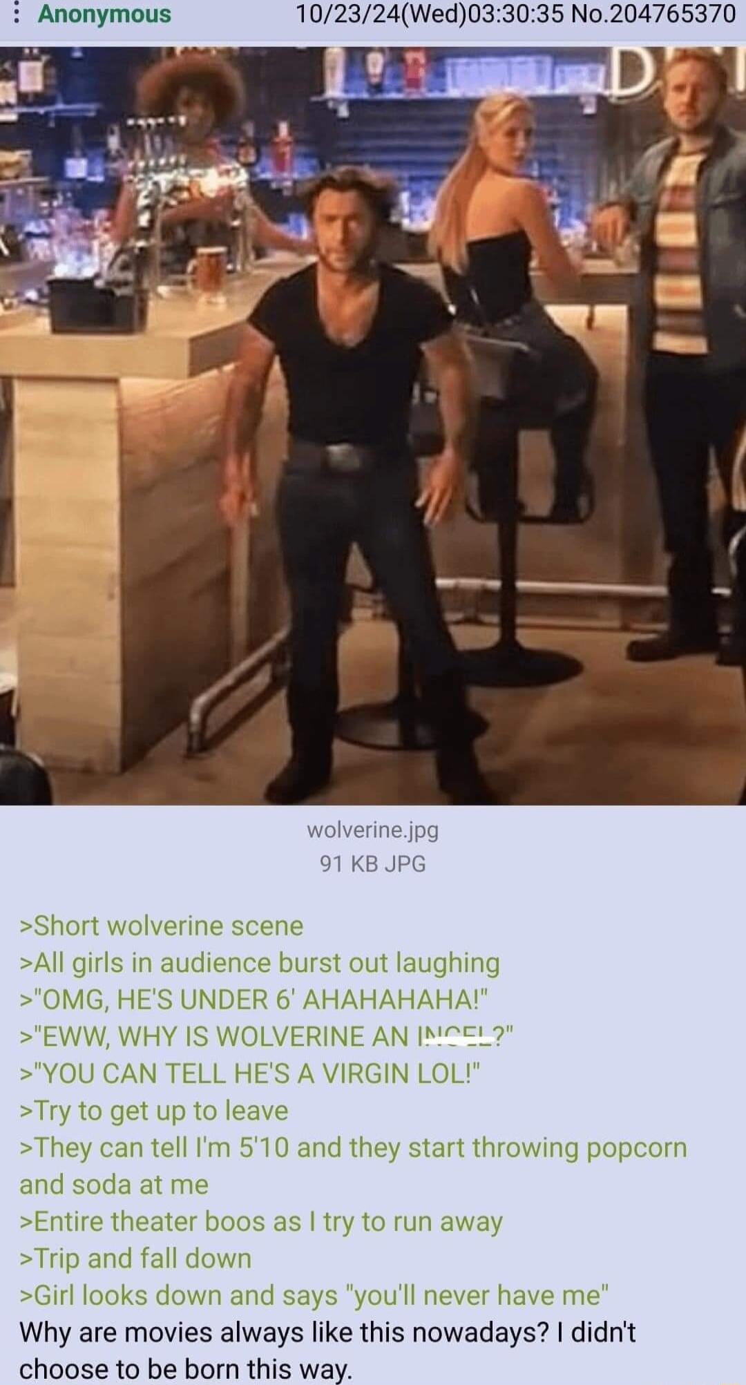 102324Wed033035 No204765370 Short wolverine scene All girls in audience burst out laughing OMG HES UNDER 6 AHAHAHAHA EWW WHY IS WOLVERINE AN M7EL YOU CAN TE N LOL Try tc eave ey can tell Im 510 and they start throwing popcorn and soda atr Entire theater boos as try to run a Trip and fall down Girl Ic Il never have me Why are movies always like this nowadays didnit choose to be born this way down a