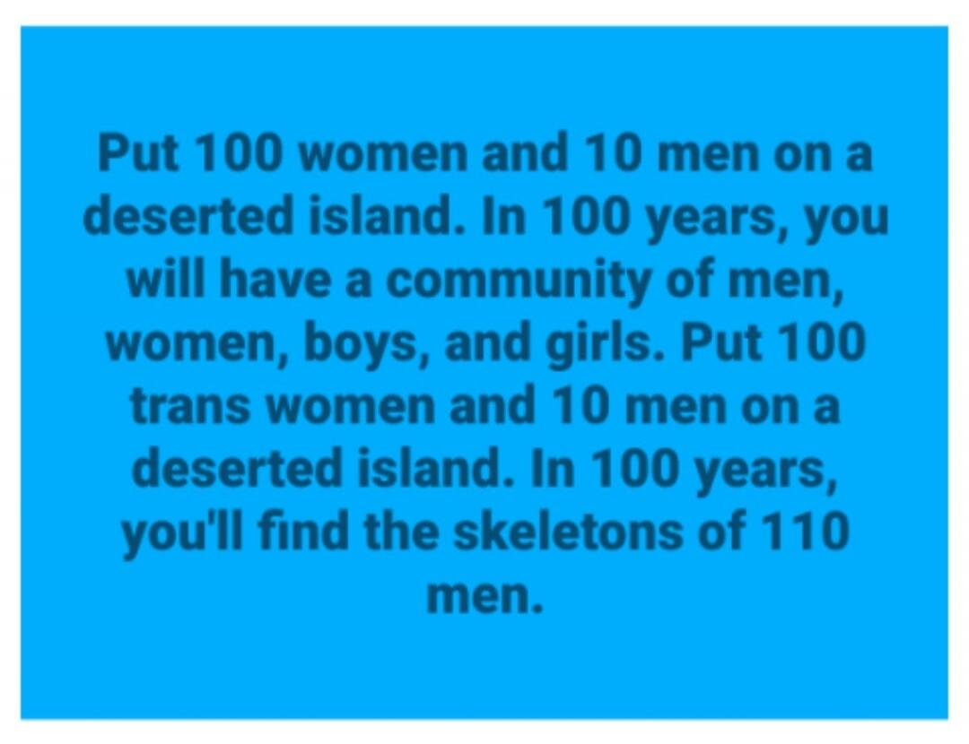 Put 100 women and 10 men on a deserted island. In 100 years, you will have a community of men, women, boys, and girls. Put 100 trans women and 10 men on a deserted island. In 100 years, you'll find the skeletons of 110 men.