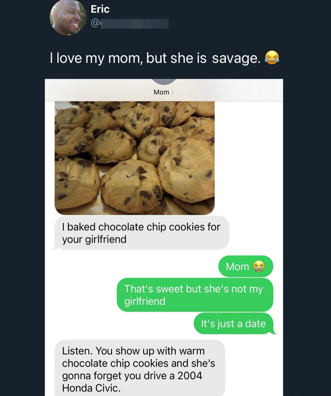 I love my mom, but she is savage. 😂

[Image of cookies and text message]

Mom: I baked chocolate chip cookies for your girlfriend
Me: Mom 😘
Me: That's sweet but she's not my girlfriend
Me: It's just a date
Mom: Listen. You show up with warm chocolate chip cookies and she's gonna forget you drive a 2004 Honda Civic.