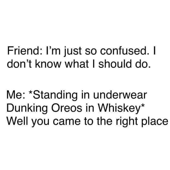 Friend Im just so confused dont know what should do Me Standing in underwear Dunking Oreos in Whiskey Well you came to the right place