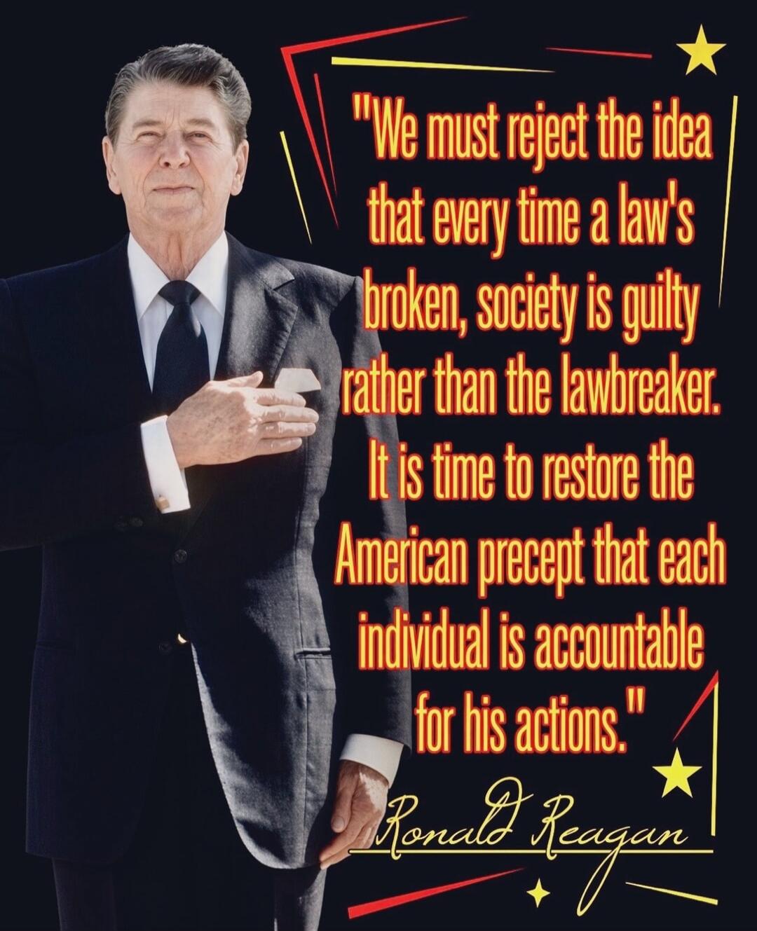 We must reject the idea that every time a law's broken, society is guilty rather than the lawbreaker. It is time to restore the American precept that each individual is accountable for his actions. Ronald Reagan