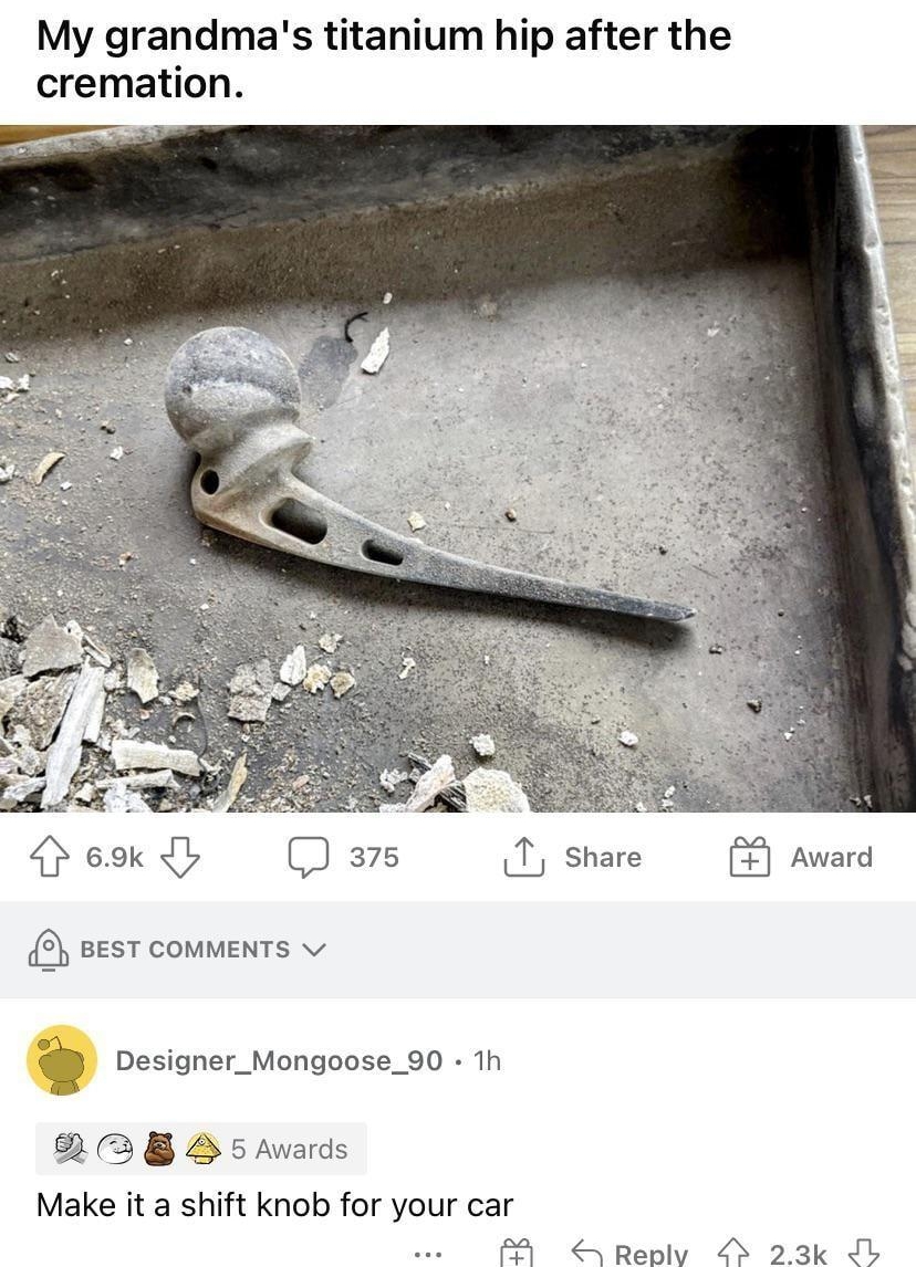 My grandmas titanium hip after the cremation TP E 69k b 375 T share 3 BEST COMMENTS v x Designer_Mongoose_90 1h 3 8 B 5 Awards Make it a shift knob for your car M S Replv 23k L