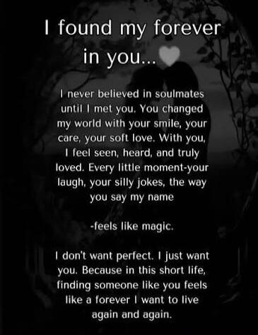 I found my forever in you... I never believed in soulmates until I met you. You changed my world with your smile, your care, your soft love. With you, I feel seen, heard, and truly loved. Every little moment-your laugh, your silly jokes, the way you say my name -feels like magic. I don't want perfect. I just want you. Because in this short life, fi