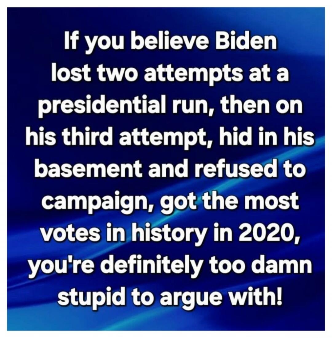 If you believe Biden lost two attempts at a presidential run, then on his third attempt, hid in his basement and refused to campaign, got the most votes in history in 2020, you're definitely too damn stupid to argue with!