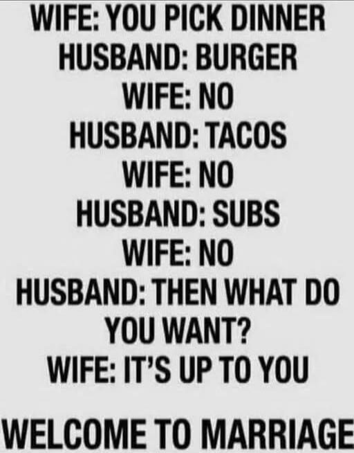 WIFE: YOU PICK DINNER
HUSBAND: BURGER
WIFE: NO
HUSBAND: TACOS
WIFE: NO
HUSBAND: SUBS
WIFE: NO
HUSBAND: THEN WHAT DO
YOU WANT?
WIFE: IT'S UP TO YOU
WELCOME TO MARRIAGE