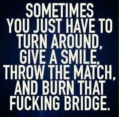 Sometimes you just have to turn around, give a smile, throw the match, and burn that fucking bridge.