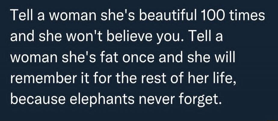 Tell a woman she's beautiful 100 times and she won't believe you. Tell a woman she's fat once and she will remember it for the rest of her life, because elephants never forget.