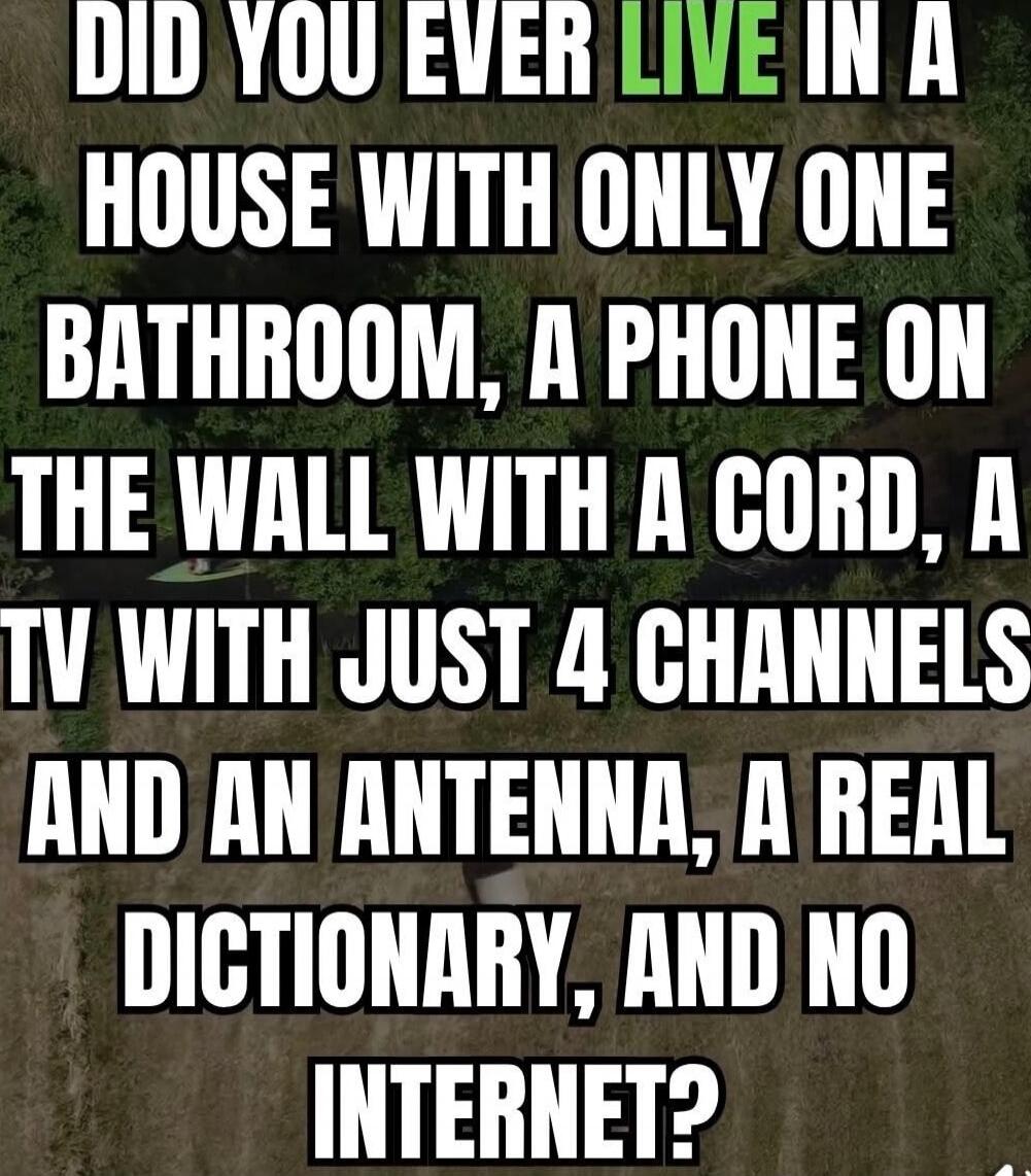 DID YOU EVER LIVE IN A HOUSE WITH ONLY ONE BATHROOM, A PHONE ON THE WALL WITH A CORD, A TV WITH JUST 4 CHANNELS, AN ANTENNA, A REAL DICTIONARY, AND NO INTERNET?