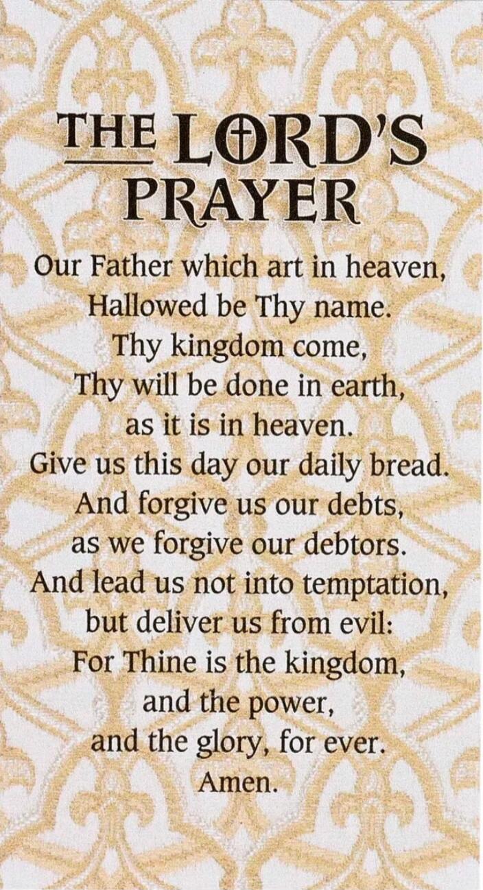 THE LORD'S PRAYER
Our Father which art in heaven,
Hallowed be Thy name.
Thy kingdom come,
Thy will be done in earth,
as it is in heaven.
Give us this day our daily bread.
And forgive us our debts,
as we forgive our debtors.
And lead us not into temptation,
but deliver us from evil:
For Thine is the kingdom,
and the power,
and the glory, for ever.
A