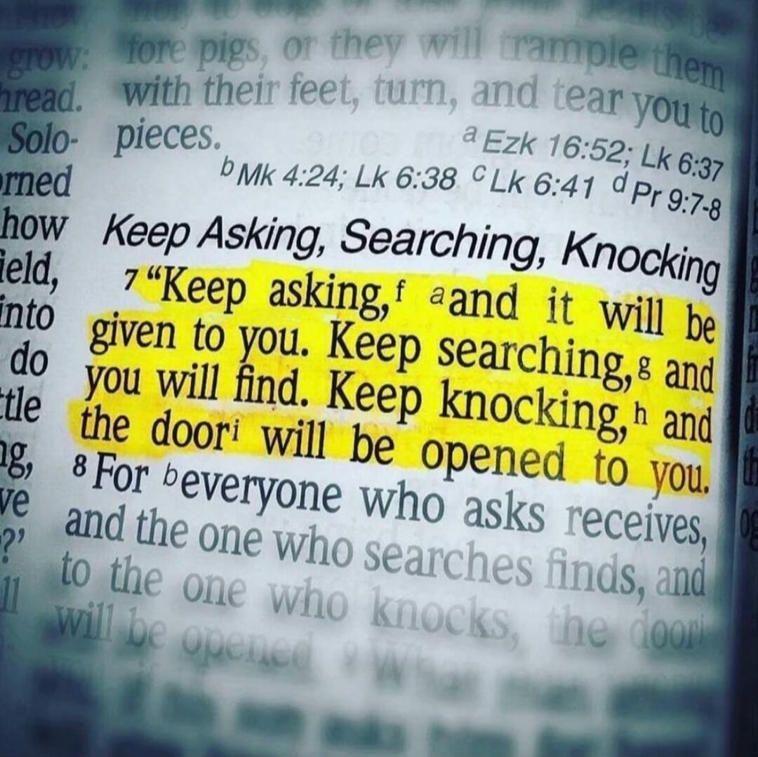 Keep Asking, Searching, Knocking. Keep asking, and it will be given to you. Keep searching, and you will find. Keep knocking, and the door will be opened to you. For everyone who asks receives, and the one who searches finds, and to the one who knocks, the door will be opened.