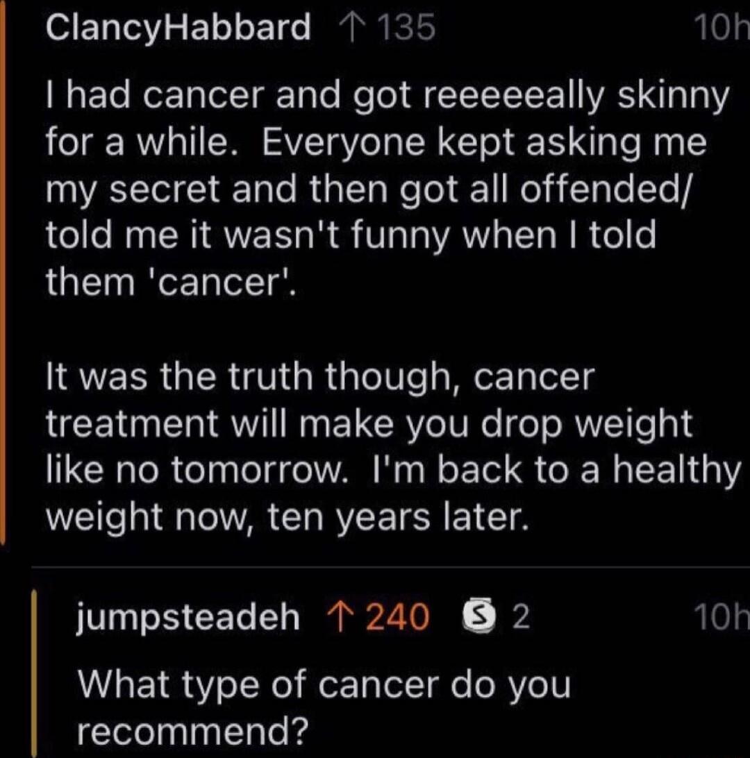 SET IOV S E o1 E T IANICE N3 ETe Mo TalolTarToTo Re o T Y L E VRS T3 1 for a while Everyone kept asking me WAL ERCRGE G Kol l RO N le t told me it wasnt funny when told them cancer 10h It was the truth though cancer LUCE T TRV N ELERYe IV R e o RIET 314 like no tomorrow Im back to a healthy weight now ten years later jumpsteadeh 1240 2 10k What type of cancer do you recommend