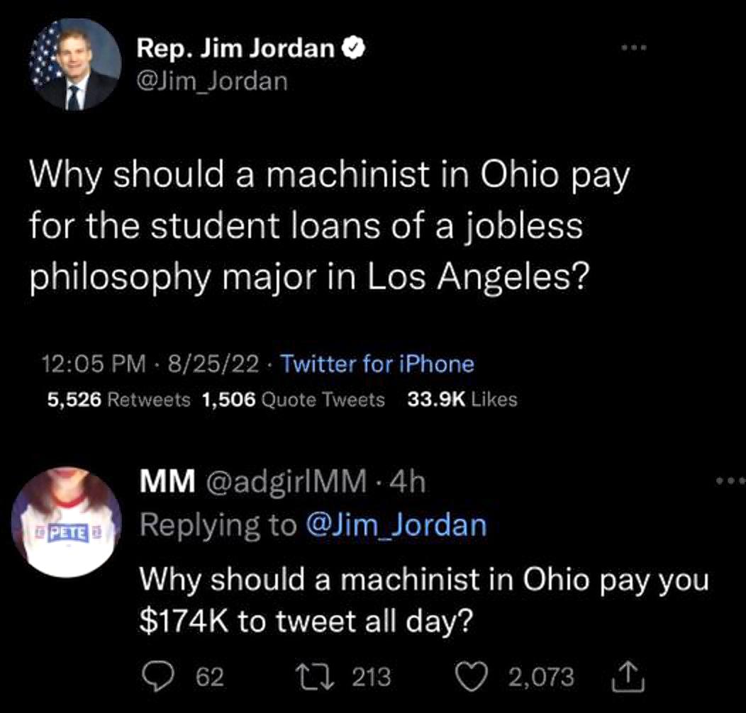 Rep Jim Jordan Jim_Jordan Why should a machinist in Ohio pay for the student loans of a jobless philosophy major in Los Angeles 1205 PM 82522 Twitter for iPhone 5526 Retweets 1508 Quote Tweets 339K Likes MM adgirlMM 4h REVLERGRCIT T EL Why should a machinist in Ohio pay you 174K to tweet all day Q 62 1 213 20