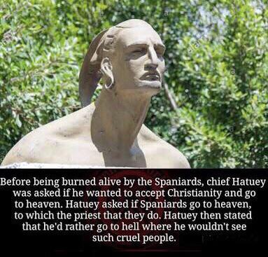 Before being burned alive by the Spaniards chief Hatuey was asked if he wanted to accept Christianity and go to heaven Hatuey asked if Spaniards go to heaven to which the priest that they do Hatuey then stated that hed rather g0 to hell where he wouldnt see such cruel people