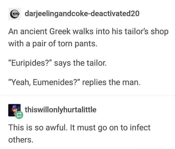 darjeelingandcoke deactivated20 An ancient Greek walks into his tailors shop with a pair of torn pants Euripides says the tailor Yeah Eumenides replies the man thiswillonlyhunalinle This is so awful It must go on to infect others