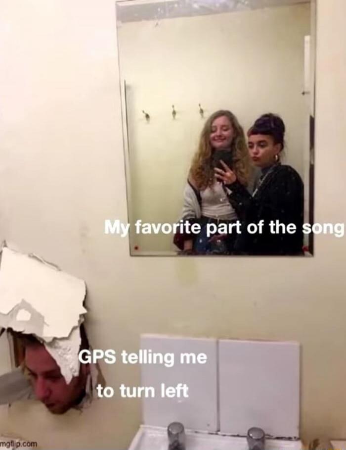 My favorite part of the song
GPS telling me to turn left