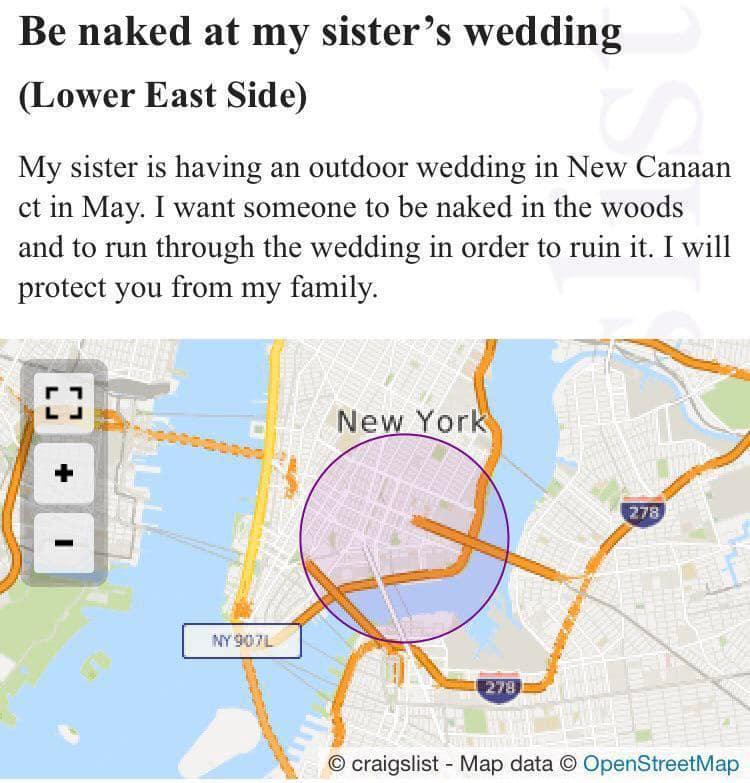 Be naked at my sisters wedding Lower East Side My sister is having an outdoor wedding in New Canaan ct in May I want someone to be naked in the woods and to run through the wedding in order to ruin it I will protect you from my family craigslist Map data OpenStreetMap