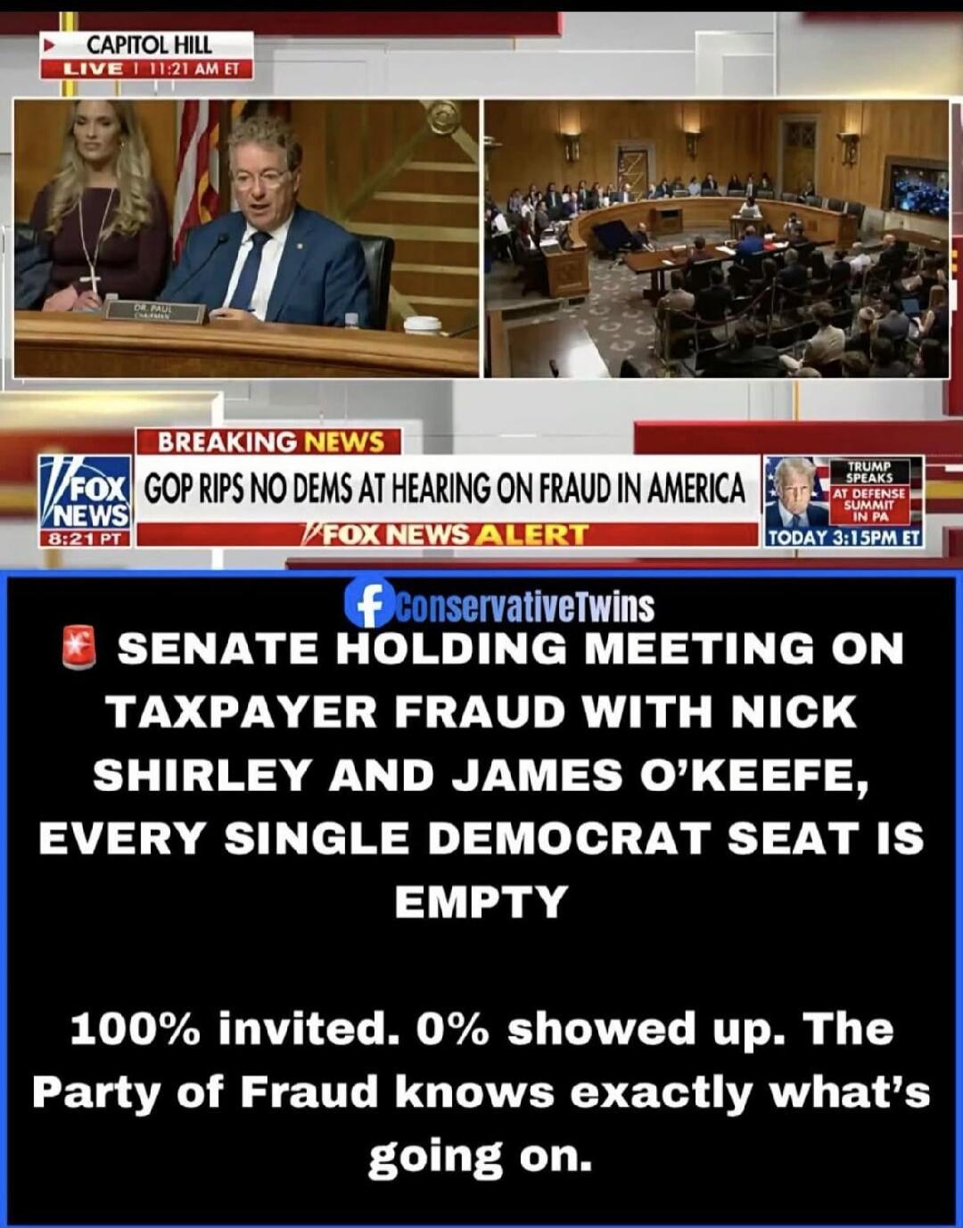 CAPITOL HILL LIVE 11:21 AM ET. BREAKING NEWS. GOP RIPS NO DEMS AT HEARING ON FRAUD IN AMERICA. FOX NEWS ALERT. TRUMP SPEAKS AT DEFENSE SUMMIT IN PA TODAY 3:15PM ET. 8:21 PT. ConservativeTwins. SENATE HOLDING MEETING ON TAXPAYER FRAUD WITH NICK SHIRLEY AND JAMES O'KEEFE, EVERY SINGLE DEMOCRAT SEAT IS EMPTY. 100% invited. 0% showed up. The Party of F
